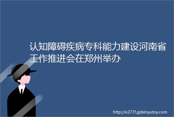 认知障碍疾病专科能力建设河南省工作推进会在郑州举办